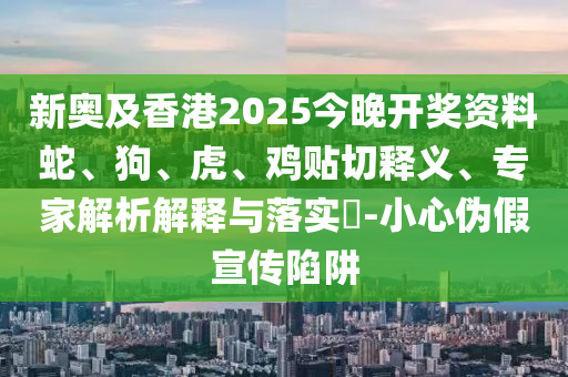 新奥及香港2025今晚开奖资料蛇、狗、虎、鸡贴切释义、专家解析解释与落实?-小心伪假宣传陷阱