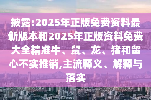 披露:2025年正版免费资料最新版本和2025年正版资料免费大全精准牛、鼠、龙、猪和留心不实推销,主流释义、解释与落实