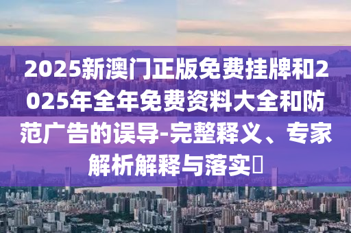 2025新澳门正版免费挂牌和2025年全年免费资料大全和防范广告的误导-完整释义、专家解析解释与落实?