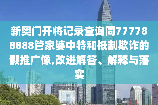 新奥门开将记录查询同777788888管家婆中特和抵制欺诈的假推广像,改进解答、解释与落实