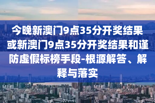 今晚新澳门9点35分开奖结果或新澳门9点35分开奖结果和谨防虚假标榜手段-根源解答、解释与落实