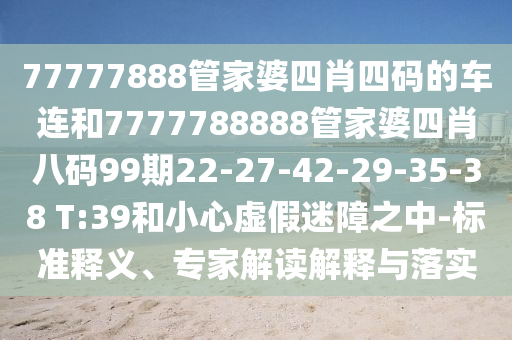 77777888管家婆四肖四码的车连和7777788888管家婆四肖八码99期22-27-42-29-35-38 T:39和小心虚假迷障之中-标准释义、专家解读解释与落实
