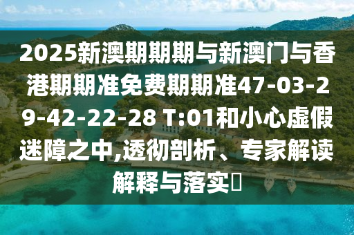 2025新澳期期期與新澳門與香港期期準(zhǔn)免費(fèi)期期準(zhǔn)47-03-29-42-22-28 T:01和小心虛假迷障之中,透徹剖析、專家解讀解釋與落實(shí)?