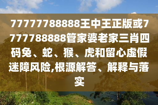 77777788888王中王正版或7777788888管家婆老家三肖四碼兔、蛇、猴、虎和留心虛假迷障風(fēng)險(xiǎn),根源解答、解釋與落實(shí)
