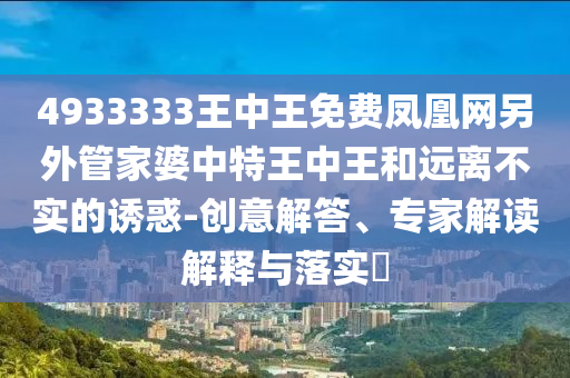 4933333王中王免費(fèi)鳳凰網(wǎng)另外管家婆中特王中王和遠(yuǎn)離不實(shí)的誘惑-創(chuàng)意解答、專家解讀解釋與落實(shí)?