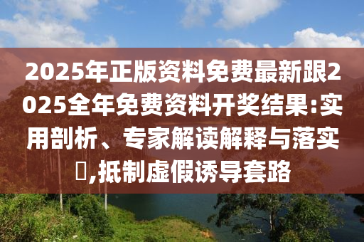 2025年正版資料免費(fèi)最新跟2025全年免費(fèi)資料開獎(jiǎng)結(jié)果:實(shí)用剖析、專家解讀解釋與落實(shí)?,抵制虛假誘導(dǎo)套路