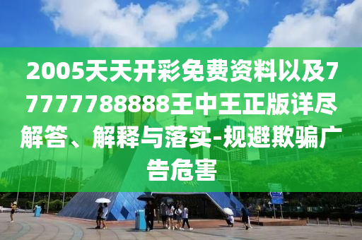 2005天天開彩免費(fèi)資料以及77777788888王中王正版詳盡解答、解釋與落實(shí)-規(guī)避欺騙廣告危害