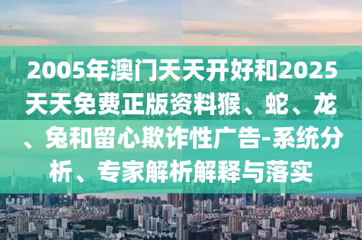 2005年澳門天天開好和2025天天免費(fèi)正版資料猴、蛇、龍、兔和留心欺詐性廣告-系統(tǒng)分析、專家解析解釋與落實(shí)