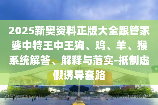 2025新奧資料正版大全跟管家婆中特王中王狗、雞、羊、猴系統(tǒng)解答、解釋與落實(shí)-抵制虛假誘導(dǎo)套路