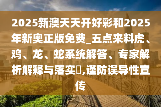 2025新澳天天開好彩和2025年新奧正版免費(fèi)_五點(diǎn)來料虎、雞、龍、蛇系統(tǒng)解答、專家解析解釋與落實(shí)?,謹(jǐn)防誤導(dǎo)性宣傳