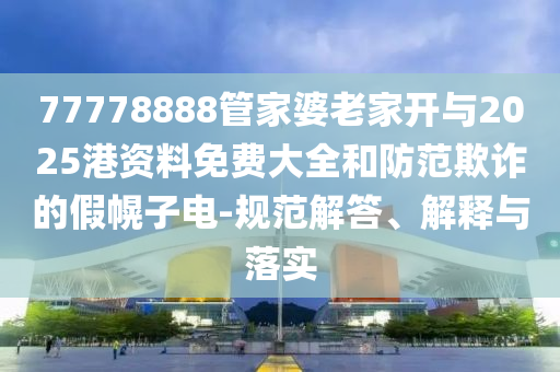 77778888管家婆老家开与2025港资料免费大全和防范欺诈的假幌子电-规范解答、解释与落实
