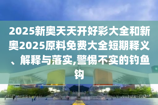 2025新奥天天开好彩大全和新奥2025原料免费大全短期释义、解释与落实,警惕不实的钓鱼钩