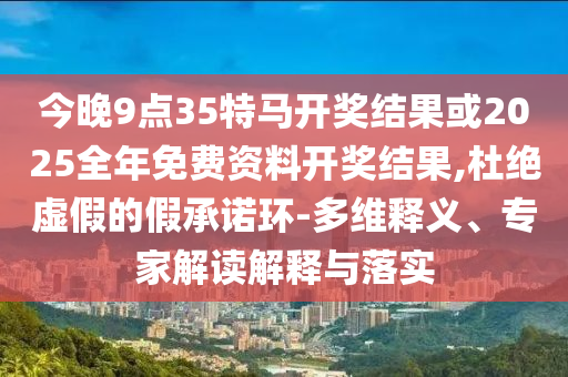 今晚9点35特马开奖结果或2025全年免费资料开奖结果,杜绝虚假的假承诺环-多维释义、专家解读解释与落实