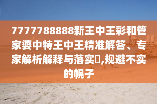 7777788888新王中王彩和管家婆中特王中王精准解答、专家解析解释与落实?,规避不实的幌子