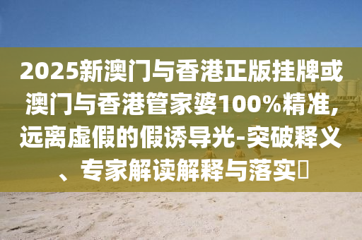 2025新澳门与香港正版挂牌或澳门与香港管家婆100%精准,远离虚假的假诱导光-突破释义、专家解读解释与落实?