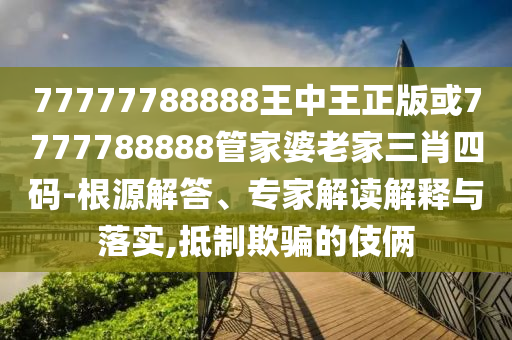 77777788888王中王正版或7777788888管家婆老家三肖四码-根源解答、专家解读解释与落实,抵制欺骗的伎俩