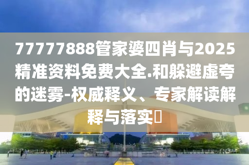 77777888管家婆四肖与2025精准资料免费大全.和躲避虚夸的迷雾-权威释义、专家解读解释与落实?