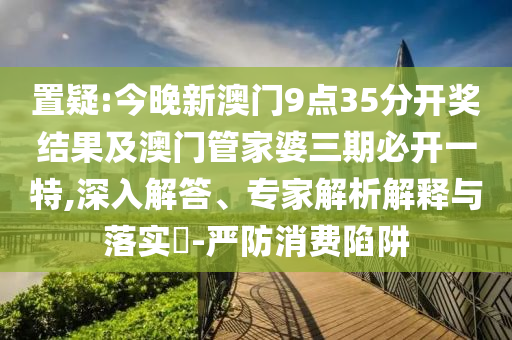 置疑:今晚新澳门9点35分开奖结果及澳门管家婆三期必开一特,深入解答、专家解析解释与落实?-严防消费陷阱