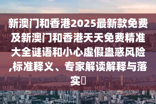 新澳门和香港2025最新款免费及新澳门和香港天天免费精准大全谜语和小心虚假蛊惑风险,标准释义、专家解读解释与落实?