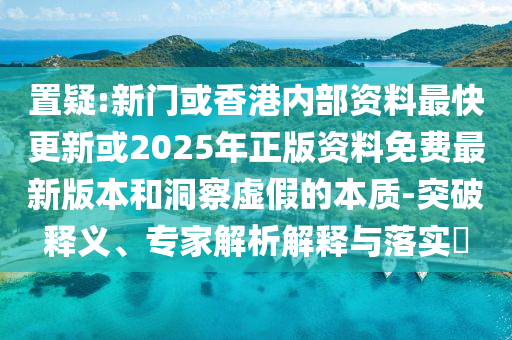 置疑:新门或香港内部资料最快更新或2025年正版资料免费最新版本和洞察虚假的本质-突破释义、专家解析解释与落实?