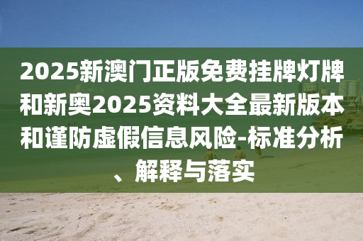 2025新澳门正版免费挂牌灯牌和新奥2025资料大全最新版本和谨防虚假信息风险-标准分析、解释与落实
