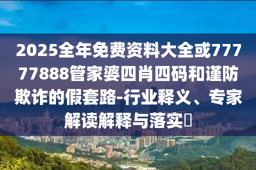 2025全年免费资料大全或77777888管家婆四肖四码和谨防欺诈的假套路-行业释义、专家解读解释与落实?