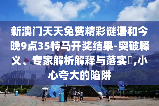 新澳门天天免费精彩谜语和今晚9点35特马开奖结果-突破释义、专家解析解释与落实?,小心夸大的陷阱