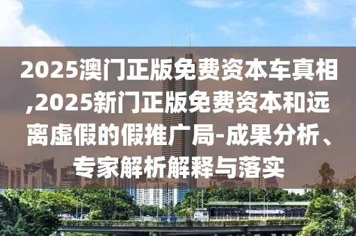 2025澳门正版免费资本车真相,2025新门正版免费资本和远离虚假的假推广局-成果分析、专家解析解释与落实