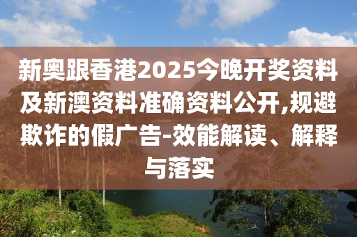 新奥跟香港2025今晚开奖资料及新澳资料准确资料公开,规避欺诈的假广告-效能解读、解释与落实