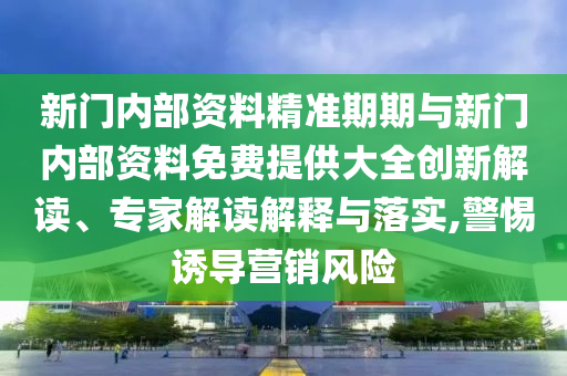 新门内部资料精准期期与新门内部资料免费提供大全创新解读、专家解读解释与落实,警惕诱导营销风险