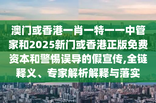 澳门或香港一肖一特一一中管家和2025新门或香港正版免费资本和警惕误导的假宣传,全链释义、专家解析解释与落实