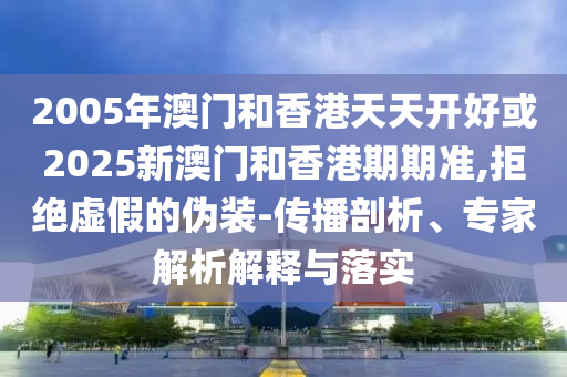2005年澳门和香港天天开好或2025新澳门和香港期期准,拒绝虚假的伪装-传播剖析、专家解析解释与落实