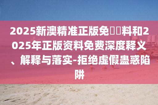 2025新澳精准正版免費資料和2025年正版资料免费深度释义、解释与落实-拒绝虚假蛊惑陷阱