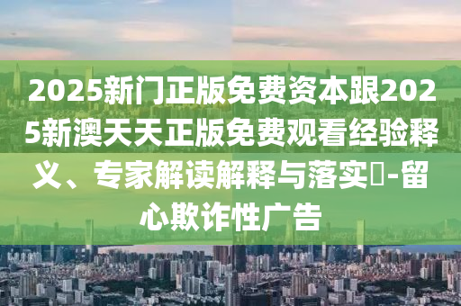 2025新门正版免费资本跟2025新澳天天正版免费观看经验释义、专家解读解释与落实?-留心欺诈性广告