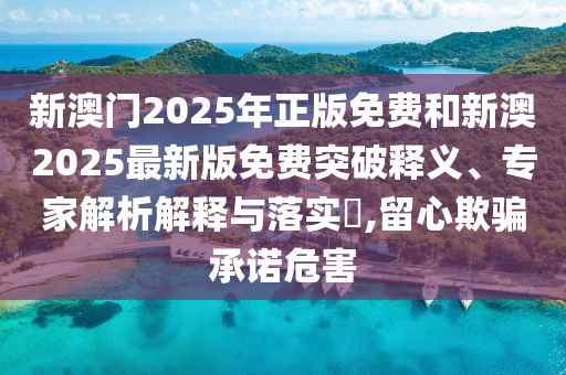 新澳门2025年正版免费和新澳2025最新版免费突破释义、专家解析解释与落实?,留心欺骗承诺危害