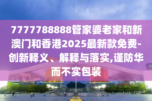 7777788888管家婆老家和新澳门和香港2025最新款免费-创新释义、解释与落实,谨防华而不实包装