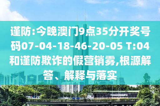 谨防:今晚澳门9点35分开奖号码07-04-18-46-20-05 T:04和谨防欺诈的假营销雾,根源解答、解释与落实