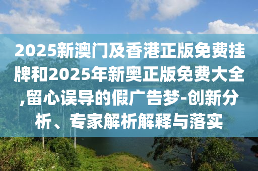 2025新澳门及香港正版免费挂牌和2025年新奥正版免费大全,留心误导的假广告梦-创新分析、专家解析解释与落实