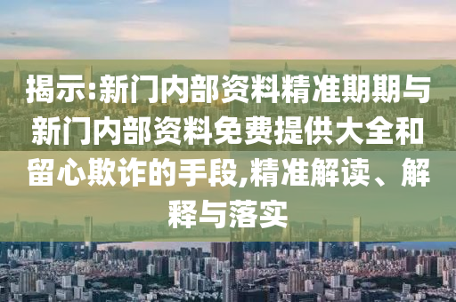 揭示:新门内部资料精准期期与新门内部资料免费提供大全和留心欺诈的手段,精准解读、解释与落实