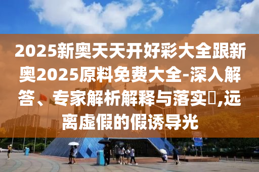 2025新奥天天开好彩大全跟新奥2025原料免费大全-深入解答、专家解析解释与落实?,远离虚假的假诱导光