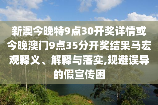 新澳今晚特9点30开奖详情或今晚澳门9点35分开奖结果马宏观释义、解释与落实,规避误导的假宣传困