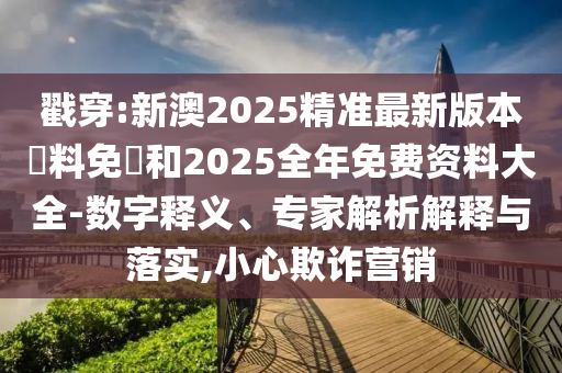 戳穿:新澳2025精准最新版本資料免費和2025全年免费资料大全-数字释义、专家解析解释与落实,小心欺诈营销