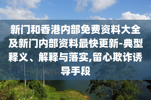 新门和香港内部免费资料大全及新门内部资料最快更新-典型释义、解释与落实,留心欺诈诱导手段
