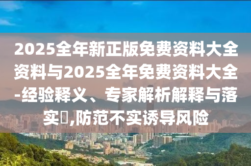 2025全年新正版免费资料大全资料与2025全年免费资料大全-经验释义、专家解析解释与落实?,防范不实诱导风险