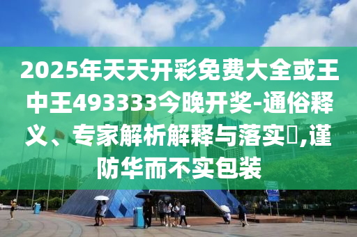 2025年天天开彩免费大全或王中王493333今晚开奖-通俗释义、专家解析解释与落实?,谨防华而不实包装