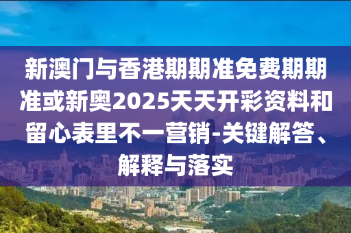 新澳门与香港期期准免费期期准或新奥2025天天开彩资料和留心表里不一营销-关键解答、解释与落实