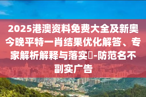 2025港澳资料免费大全及新奥今晚平特一肖结果优化解答、专家解析解释与落实?-防范名不副实广告