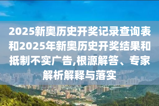 2025新奥历史开奖记录查询表和2025年新奥历史开奖结果和抵制不实广告,根源解答、专家解析解释与落实