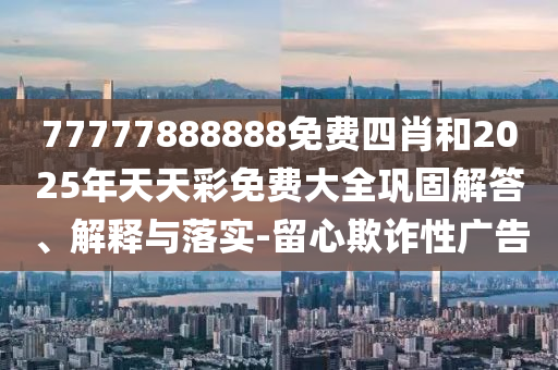 77777888888免费四肖和2025年天天彩免费大全巩固解答、解释与落实-留心欺诈性广告