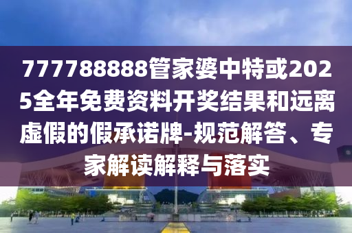 777788888管家婆中特或2025全年免费资料开奖结果和远离虚假的假承诺牌-规范解答、专家解读解释与落实
